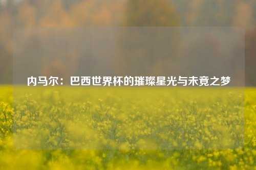内马尔：巴西世界杯的璀璨星光与未竟之梦