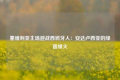 塞维利亚主场迎战西班牙人：安达卢西亚的绿茵烽火