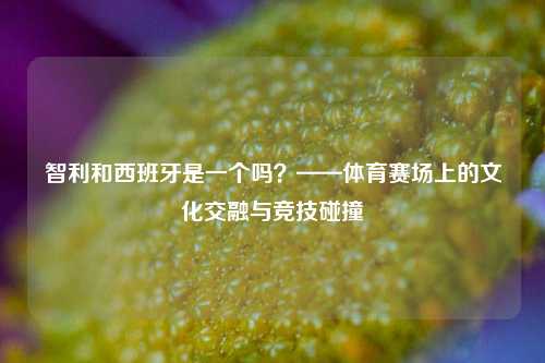 智利和西班牙是一个吗？——体育赛场上的文化交融与竞技碰撞