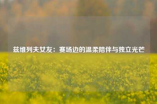 兹维列夫女友：赛场边的温柔陪伴与独立光芒