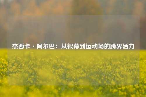 杰西卡·阿尔巴：从银幕到运动场的跨界活力
