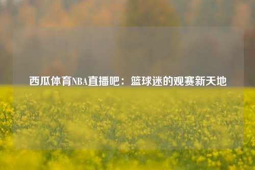 西瓜体育NBA直播吧：篮球迷的观赛新天地