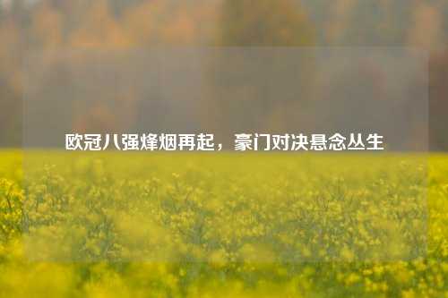 欧冠八强烽烟再起，豪门对决悬念丛生