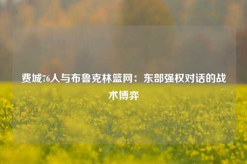 费城76人与布鲁克林篮网：东部强权对话的战术博弈