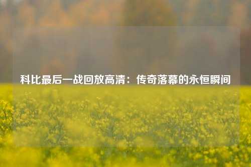 科比最后一战回放高清：传奇落幕的永恒瞬间