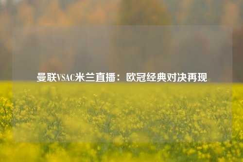 曼联VSAC米兰直播：欧冠经典对决再现