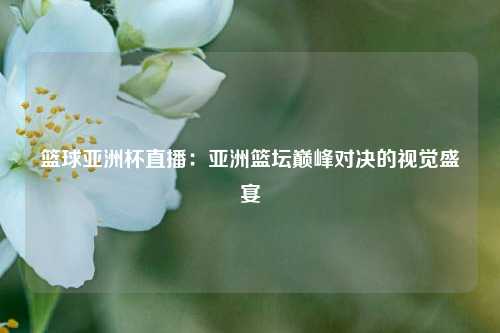 篮球亚洲杯直播：亚洲篮坛巅峰对决的视觉盛宴