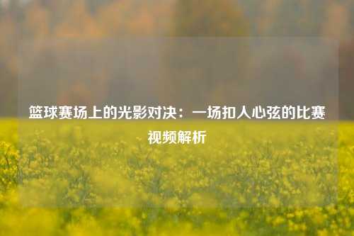 篮球赛场上的光影对决：一场扣人心弦的比赛视频解析