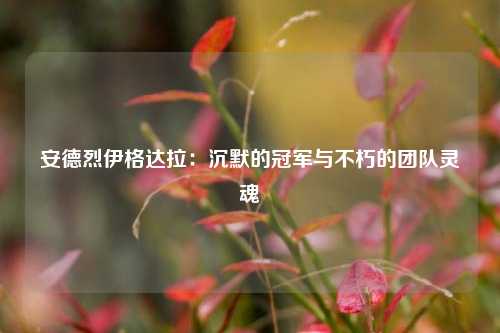 安德烈伊格达拉：沉默的冠军与不朽的团队灵魂