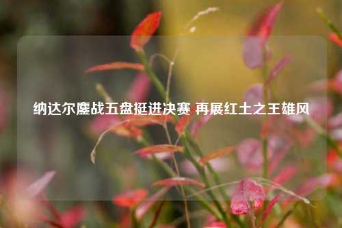 纳达尔鏖战五盘挺进决赛 再展红土之王雄风