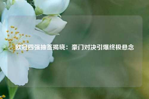 欧冠四强抽签揭晓：豪门对决引爆终极悬念
