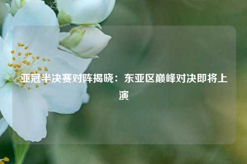 亚冠半决赛对阵揭晓：东亚区巅峰对决即将上演